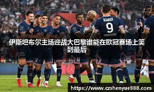 伊斯坦布尔主场迎战大巴黎谁能在欧冠赛场上笑到最后